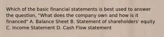 Which of the basic financial statements is best used to answer the question, "What does the company own and how is it financed" A. Balance Sheet B. Statement of shareholders' equity C. Income Statement D. Cash Flow statement