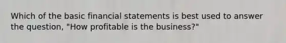 Which of the basic financial statements is best used to answer the question, "How profitable is the business?"