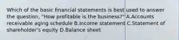 Which of the basic financial statements is best used to answer the​ question, "How profitable is the​ business?" A.Accounts receivable aging schedule B.Income statement C.Statement of​ shareholder's equity D.Balance sheet