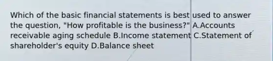 Which of the basic financial statements is best used to answer the​ question, "How profitable is the​ business?" A.Accounts receivable aging schedule B.Income statement C.Statement of​ shareholder's equity D.Balance sheet