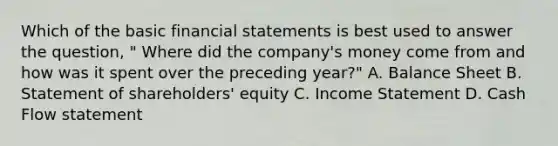 Which of the basic financial statements is best used to answer the question, " Where did the company's money come from and how was it spent over the preceding year?" A. Balance Sheet B. Statement of shareholders' equity C. Income Statement D. Cash Flow statement