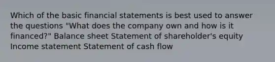 Which of the basic financial statements is best used to answer the questions "What does the company own and how is it financed?" Balance sheet Statement of shareholder's equity Income statement Statement of cash flow