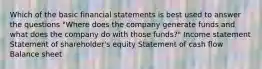 Which of the basic financial statements is best used to answer the questions "Where does the company generate funds and what does the company do with those funds?" Income statement Statement of shareholder's equity Statement of cash flow Balance sheet