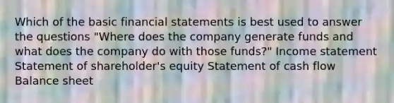 Which of the basic <a href='https://www.questionai.com/knowledge/kFBJaQCz4b-financial-statements' class='anchor-knowledge'>financial statements</a> is best used to answer the questions "Where does the company generate funds and what does the company do with those funds?" <a href='https://www.questionai.com/knowledge/kCPMsnOwdm-income-statement' class='anchor-knowledge'>income statement</a> Statement of shareholder's equity Statement of cash flow Balance sheet