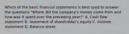 Which of the basic financial statements is best used to answer the questions​ "Where did the​ company's money come from and how was it spent over the preceding​ year?" A. Cash flow statement B. Statement of​ shareholder's equity C. Income statement D. Balance sheet