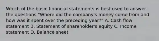 Which of the basic financial statements is best used to answer the questions​ "Where did the​ company's money come from and how was it spent over the preceding​ year?" A. Cash flow statement B. Statement of​ shareholder's equity C. Income statement D. Balance sheet