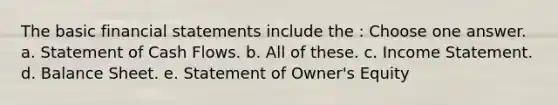 The basic financial statements include the : Choose one answer. a. Statement of Cash Flows. b. All of these. c. Income Statement. d. Balance Sheet. e. Statement of Owner's Equity