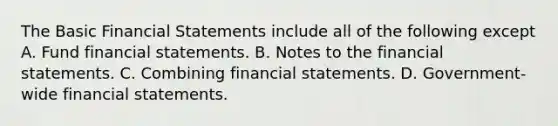 The Basic Financial Statements include all of the following except A. Fund financial statements. B. Notes to the financial statements. C. Combining financial statements. D. Government-wide financial statements.