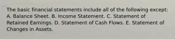 The basic financial statements include all of the following except: A. Balance Sheet. B. Income Statement. C. Statement of Retained Earnings. D. Statement of Cash Flows. E. Statement of Changes in Assets.