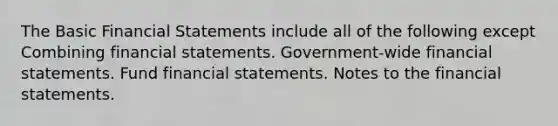 The Basic Financial Statements include all of the following except Combining financial statements. Government-wide financial statements. Fund financial statements. Notes to the financial statements.