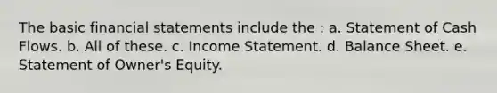 The basic financial statements include the : a. Statement of Cash Flows. b. All of these. c. Income Statement. d. Balance Sheet. e. Statement of Owner's Equity.