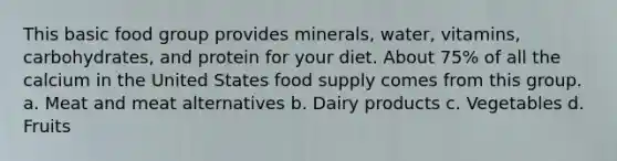 This basic food group provides minerals, water, vitamins, carbohydrates, and protein for your diet. About 75% of all the calcium in the United States food supply comes from this group. a. Meat and meat alternatives b. Dairy products c. Vegetables d. Fruits