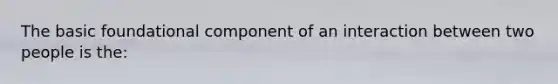 The basic foundational component of an interaction between two people is the: