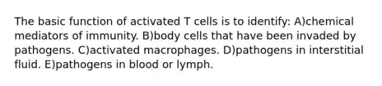 The basic function of activated T cells is to identify: A)chemical mediators of immunity. B)body cells that have been invaded by pathogens. C)activated macrophages. D)pathogens in interstitial fluid. E)pathogens in blood or lymph.