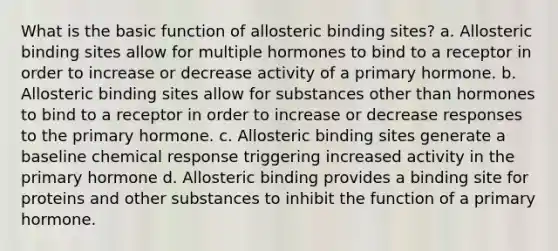 What is the basic function of allosteric binding sites? a. Allosteric binding sites allow for multiple hormones to bind to a receptor in order to increase or decrease activity of a primary hormone. b. Allosteric binding sites allow for substances other than hormones to bind to a receptor in order to increase or decrease responses to the primary hormone. c. Allosteric binding sites generate a baseline chemical response triggering increased activity in the primary hormone d. Allosteric binding provides a binding site for proteins and other substances to inhibit the function of a primary hormone.