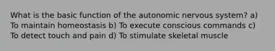 What is the basic function of <a href='https://www.questionai.com/knowledge/kMqcwgxBsH-the-autonomic-nervous-system' class='anchor-knowledge'>the autonomic <a href='https://www.questionai.com/knowledge/kThdVqrsqy-nervous-system' class='anchor-knowledge'>nervous system</a></a>? a) To maintain homeostasis b) To execute conscious commands c) To detect touch and pain d) To stimulate skeletal muscle