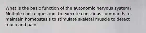 What is the basic function of the autonomic nervous system? Multiple choice question. to execute conscious commands to maintain homeostasis to stimulate skeletal muscle to detect touch and pain