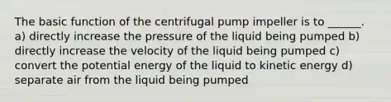 The basic function of the centrifugal pump impeller is to ______. a) directly increase the pressure of the liquid being pumped b) directly increase the velocity of the liquid being pumped c) convert the potential energy of the liquid to kinetic energy d) separate air from the liquid being pumped