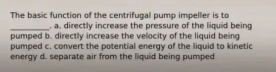 The basic function of the centrifugal pump impeller is to __________. a. directly increase the pressure of the liquid being pumped b. directly increase the velocity of the liquid being pumped c. convert the potential energy of the liquid to kinetic energy d. separate air from the liquid being pumped