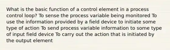 What is the basic function of a control element in a process control loop? To sense the process variable being monitored To use the information provided by a field device to initiate some type of action To send process variable information to some type of input field device To carry out the action that is initiated by the output element