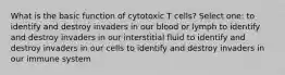 What is the basic function of cytotoxic T cells? Select one: to identify and destroy invaders in our blood or lymph to identify and destroy invaders in our interstitial fluid to identify and destroy invaders in our cells to identify and destroy invaders in our immune system