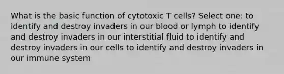 What is the basic function of cytotoxic T cells? Select one: to identify and destroy invaders in our blood or lymph to identify and destroy invaders in our interstitial fluid to identify and destroy invaders in our cells to identify and destroy invaders in our immune system