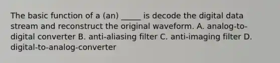 The basic function of a (an) _____ is decode the digital data stream and reconstruct the original waveform. A. analog-to-digital converter B. anti-aliasing filter C. anti-imaging filter D. digital-to-analog-converter