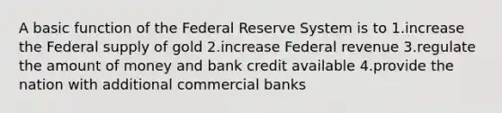 A basic function of the Federal Reserve System is to 1.increase the Federal supply of gold 2.increase Federal revenue 3.regulate the amount of money and bank credit available 4.provide the nation with additional commercial banks