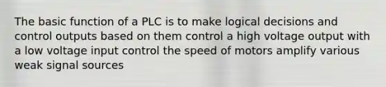 The basic function of a PLC is to make logical decisions and control outputs based on them control a high voltage output with a low voltage input control the speed of motors amplify various weak signal sources