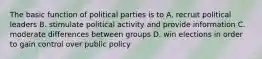 The basic function of political parties is to A. recruit political leaders B. stimulate political activity and provide information C. moderate differences between groups D. win elections in order to gain control over public policy