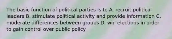 The basic function of political parties is to A. recruit political leaders B. stimulate political activity and provide information C. moderate differences between groups D. win elections in order to gain control over public policy