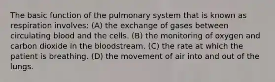 The basic function of the pulmonary system that is known as respiration​ involves: (A) the exchange of gases between circulating blood and the cells. (B) the monitoring of oxygen and carbon dioxide in <a href='https://www.questionai.com/knowledge/k7oXMfj7lk-the-blood' class='anchor-knowledge'>the blood</a>stream. (C) the rate at which the patient is breathing. (D) the movement of air into and out of the lungs.