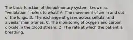 The basic function of the pulmonary​ system, known as​ "ventilation," refers to​ what? A. The movement of air in and out of the lungs. B. The exchange of gases across cellular and alveolar membranes. C. The monitoring of oxygen and carbon dioxide in the blood stream. D. The rate at which the patient is breathing.