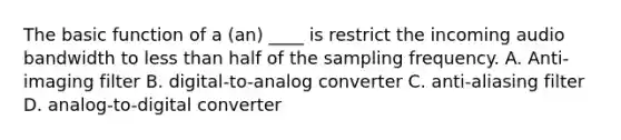 The basic function of a (an) ____ is restrict the incoming audio bandwidth to less than half of the sampling frequency. A. Anti-imaging filter B. digital-to-analog converter C. anti-aliasing filter D. analog-to-digital converter