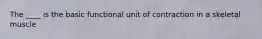 The ____ is the basic functional unit of contraction in a skeletal muscle