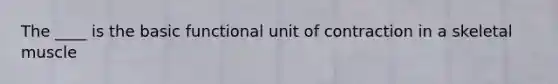 The ____ is the basic functional unit of contraction in a skeletal muscle