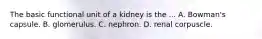 The basic functional unit of a kidney is the ... A. Bowman's capsule. B. glomerulus. C. nephron. D. renal corpuscle.