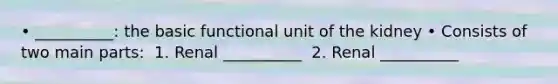 • __________: the basic functional unit of the kidney • Consists of two main parts: ​ 1. Renal __________ ​ 2. Renal __________