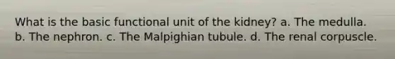 What is the basic functional unit of the kidney? a. The medulla. b. The nephron. c. The Malpighian tubule. d. The renal corpuscle.