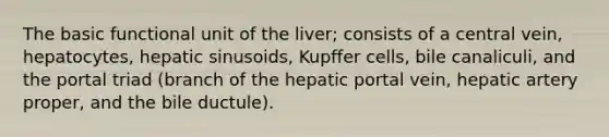 The basic functional unit of the liver; consists of a central vein, hepatocytes, hepatic sinusoids, Kupffer cells, bile canaliculi, and the portal triad (branch of the hepatic portal vein, hepatic artery proper, and the bile ductule).