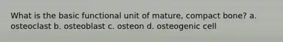 What is the basic functional unit of mature, compact bone? a. osteoclast b. osteoblast c. osteon d. osteogenic cell