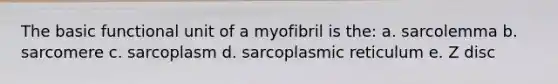 The basic functional unit of a myofibril is the: a. sarcolemma b. sarcomere c. sarcoplasm d. sarcoplasmic reticulum e. Z disc