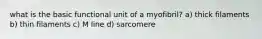 what is the basic functional unit of a myofibril? a) thick filaments b) thin filaments c) M line d) sarcomere