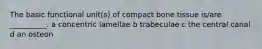 The basic functional unit(s) of compact bone tissue is/are __________. a concentric lamellae b trabeculae c the central canal d an osteon