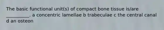 The basic functional unit(s) of compact bone tissue is/are __________. a concentric lamellae b trabeculae c the central canal d an osteon