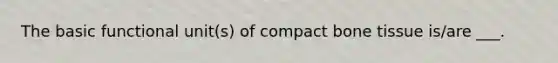 The basic functional unit(s) of compact bone tissue is/are ___.