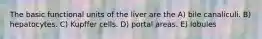 The basic functional units of the liver are the A) bile canaliculi. B) hepatocytes. C) Kupffer cells. D) portal areas. E) lobules