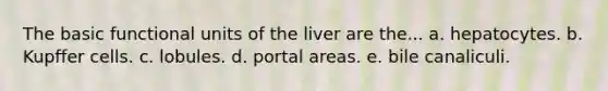 The basic functional units of the liver are the... a. hepatocytes. b. Kupffer cells. c. lobules. d. portal areas. e. bile canaliculi.