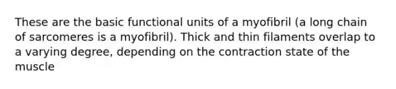 These are the basic functional units of a myofibril (a long chain of sarcomeres is a myofibril). Thick and thin filaments overlap to a varying degree, depending on the contraction state of the muscle