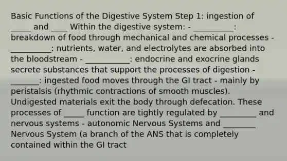 Basic Functions of the Digestive System Step 1: ingestion of _____ and ____ Within the digestive system: - __________: breakdown of food through mechanical and chemical processes - __________: nutrients, water, and electrolytes are absorbed into the bloodstream - ___________: endocrine and exocrine glands secrete substances that support the processes of digestion - _______: ingested food moves through the GI tract - mainly by peristalsis (rhythmic contractions of smooth muscles). Undigested materials exit the body through defecation. These processes of _____ function are tightly regulated by _________ and nervous systems - autonomic Nervous Systems and ________ Nervous System (a branch of the ANS that is completely contained within the GI tract